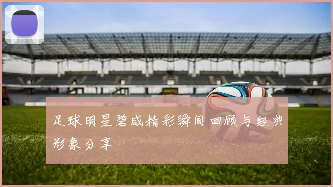 足球明星碧咸精彩瞬间回顾与经典形象分享