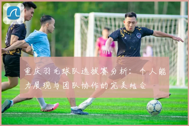 重庆羽毛球队选拔赛分析：个人能力展现与团队协作的完美结合