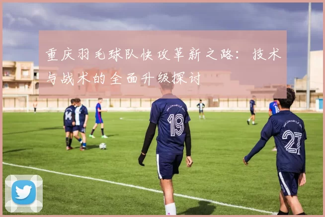 重庆羽毛球队快攻革新之路：技术与战术的全面升级探讨
