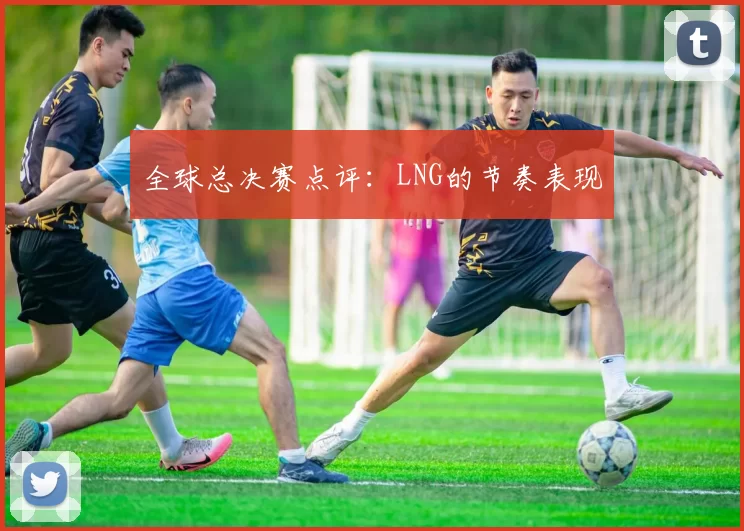 全球总决赛点评：LNG的节奏表现