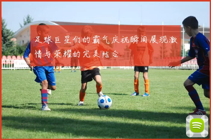 足球巨星们的霸气庆祝瞬间展现激情与荣耀的完美结合