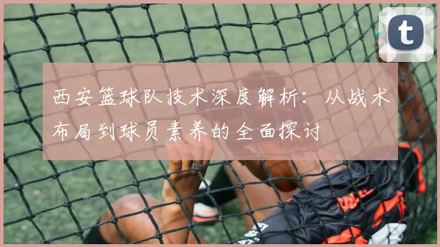 西安篮球队技术深度解析：从战术布局到球员素养的全面探讨