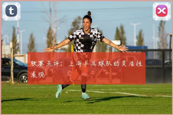 联赛点评：上海乒乓球队的灵活性表现